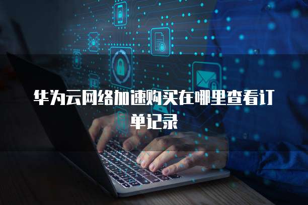 华为云网络加速购买在哪里查看订单记录