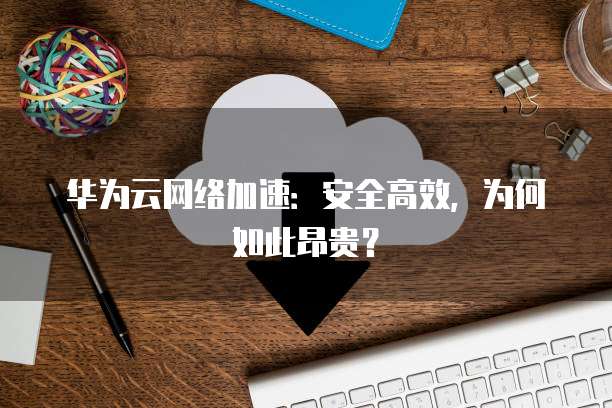 华为云网络加速:安全高效,为何如此昂贵?