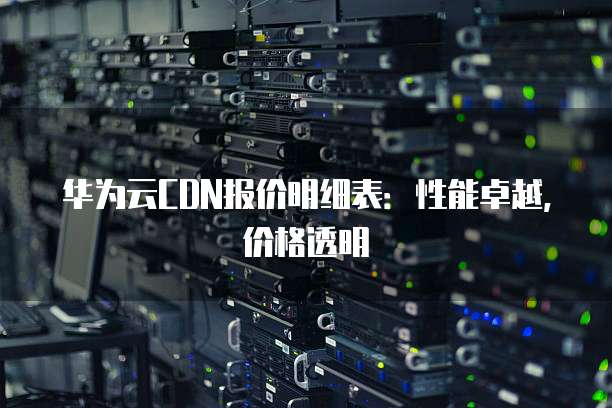 华为云CDN报价明细表:性能卓越,价格透明