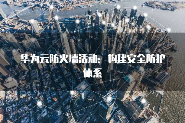 华为云防火墙活动:构建安全防护体系