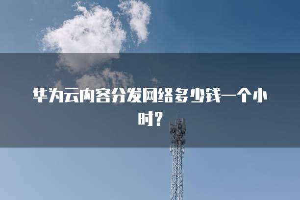 华为云内容分发网络多少钱一个小时?