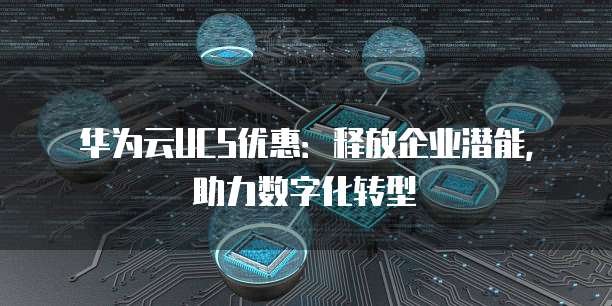 华为云UCS优惠：释放企业潜能，助力数字化转型