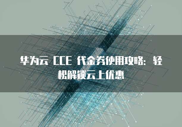 华为云 CCE 代金券使用攻略:轻松解锁云上优惠