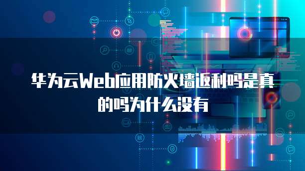 华为云Web应用防火墙返利吗是真的吗为什么没有