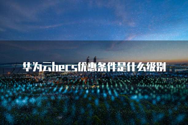 华为云hecs优惠条件是什么级别