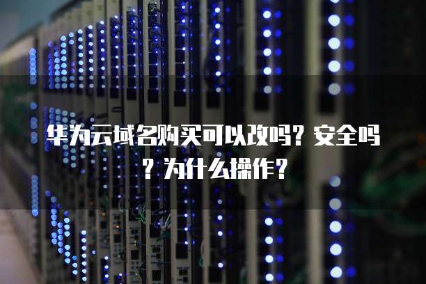 华为云域名购买可以改吗?安全吗?为什么操作?