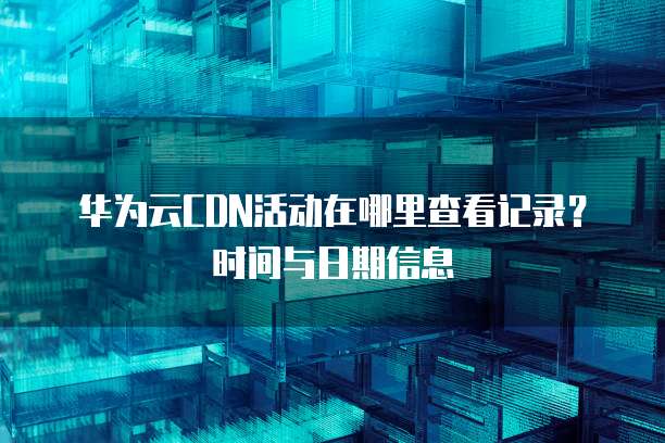 华为云CDN活动在哪里查看记录?时间与日期信息