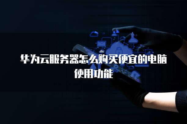 华为云服务器怎么购买便宜的电脑使用功能