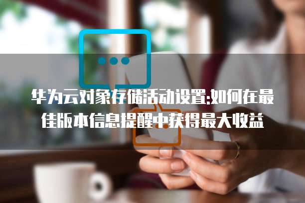华为云对象存储活动设置:如何在最佳版本信息提醒中获得最大收益