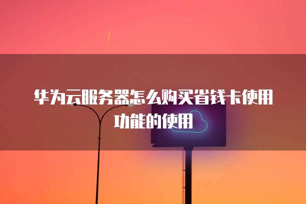 华为云服务器怎么购买省钱卡使用功能的使用