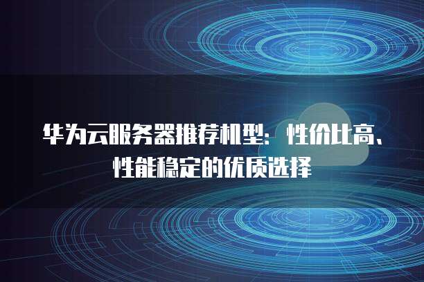 华为云服务器推荐机型：性价比高、性能稳定的优质选择