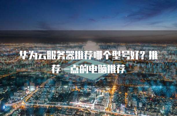 华为云服务器推荐哪个型号好？推荐一点的电脑推荐