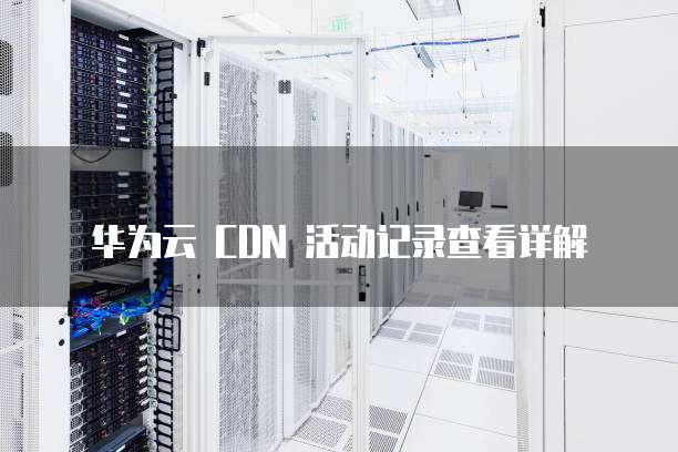 华为云 CDN 活动记录查看详解