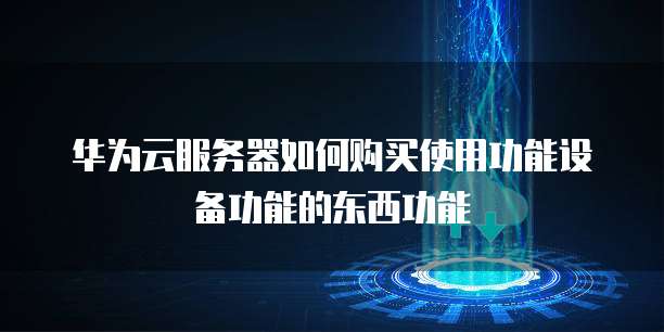 华为云服务器如何购买使用功能设备功能的东西功能