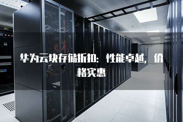 华为云块存储折扣：性能卓越，价格实惠