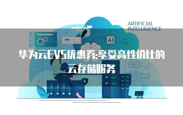 华为云EVS优惠券:享受高性价比的云存储服务