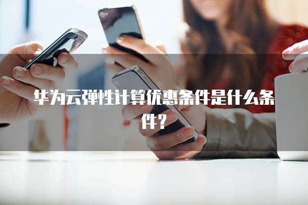 华为云弹性计算优惠条件是什么条件?