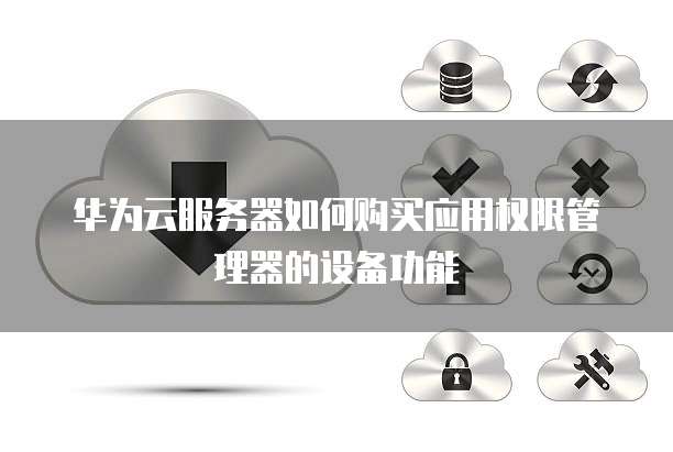 华为云服务器如何购买应用权限管理器的设备功能