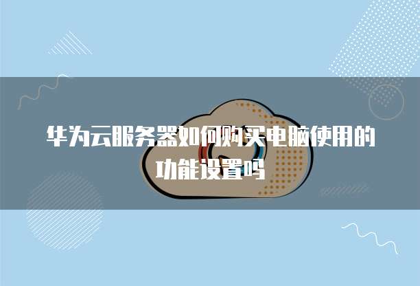 华为云服务器如何购买电脑使用的功能设置吗