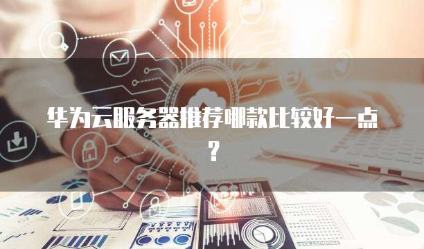 华为云服务器推荐哪款比较好一点?