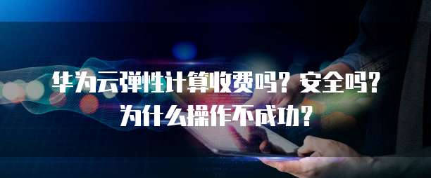 华为云弹性计算收费吗?安全吗?为什么操作不成功?