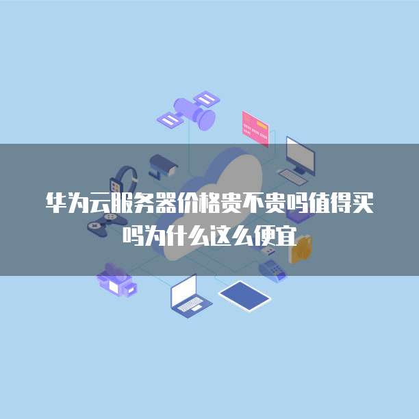 华为云服务器价格贵不贵吗值得买吗为什么这么便宜