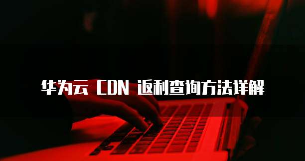 华为云 CDN 返利查询方法详解