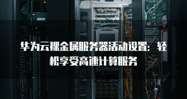 华为云裸金属服务器活动设置:轻松享受高速计算服务
