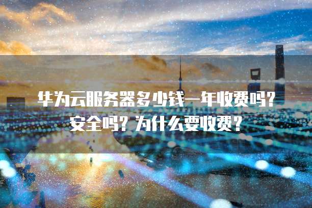 华为云服务器多少钱一年收费吗?安全吗?为什么要收费?