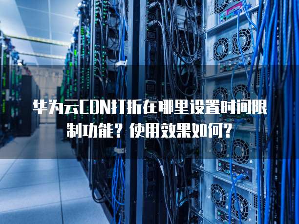 华为云CDN打折在哪里设置时间限制功能?使用效果如何?