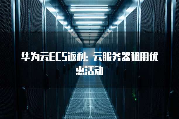 华为云ECS返利: 云服务器租用优惠活动