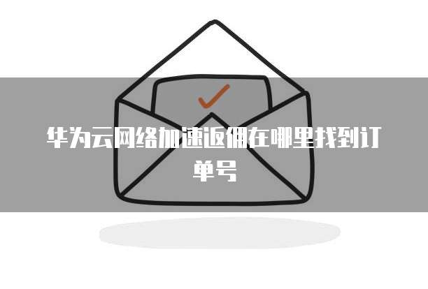 华为云网络加速返佣在哪里找到订单号