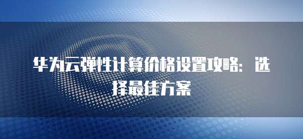 华为云弹性计算价格设置攻略:选择最佳方案