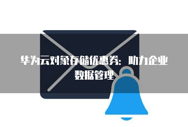 华为云对象存储优惠券：助力企业数据管理