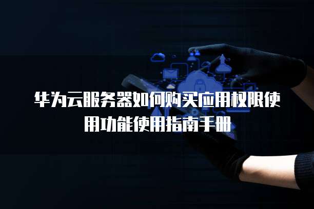 华为云服务器如何购买应用权限使用功能使用指南手册