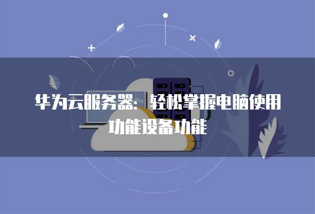 华为云服务器:轻松掌握电脑使用功能设备功能