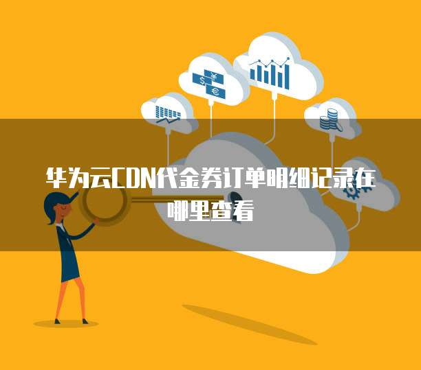 华为云CDN代金券订单明细记录在哪里查看