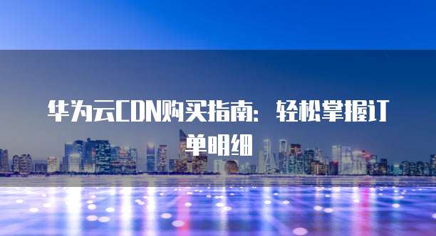华为云CDN购买指南:轻松掌握订单明细