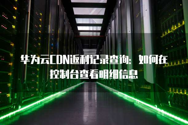 华为云CDN返利记录查询:如何在控制台查看明细信息