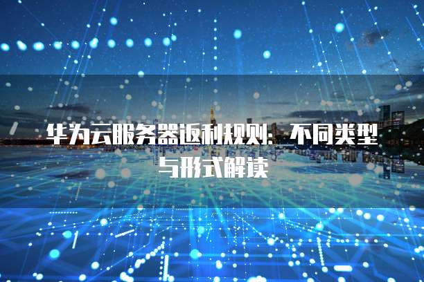 华为云服务器返利规则:不同类型与形式解读