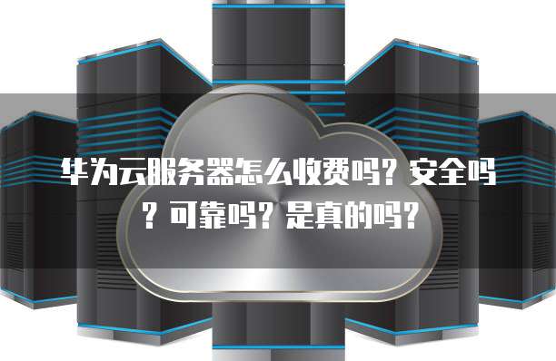华为云服务器怎么收费吗?安全吗?可靠吗?是真的吗?