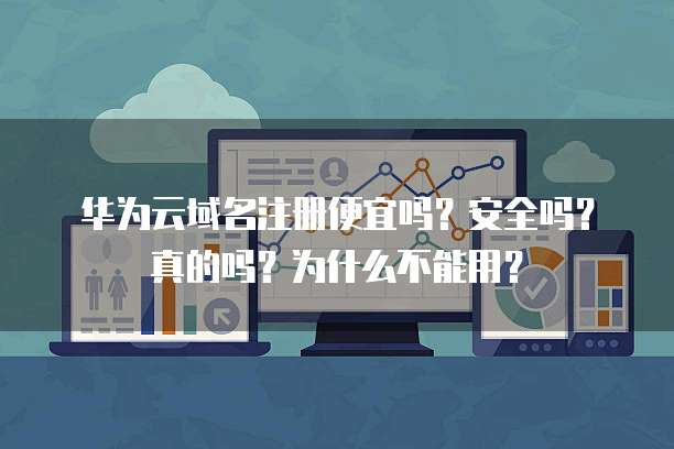 华为云域名注册便宜吗？安全吗？真的吗？为什么不能用？