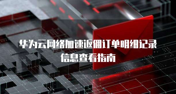 华为云网络加速返佣订单明细记录信息查看指南