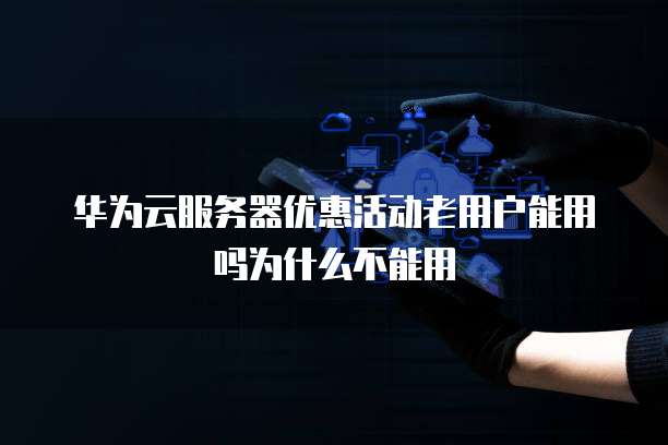 华为云服务器优惠活动老用户能用吗为什么不能用