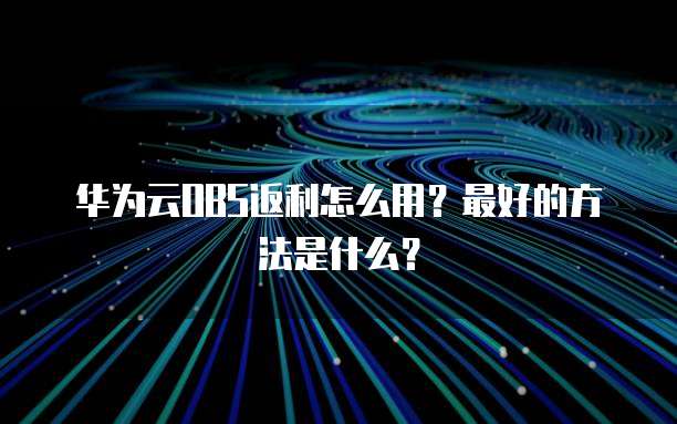 华为云OBS返利怎么用？最好的方法是什么？