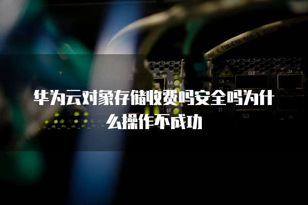 华为云对象存储收费吗安全吗为什么操作不成功