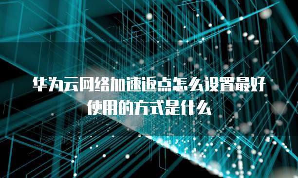 华为云网络加速返点怎么设置最好使用的方式是什么