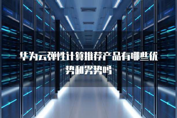 华为云弹性计算推荐产品有哪些优势和劣势吗
