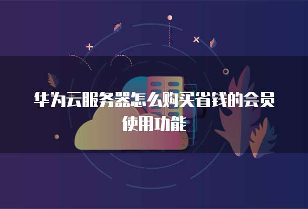 华为云服务器怎么购买省钱的会员使用功能