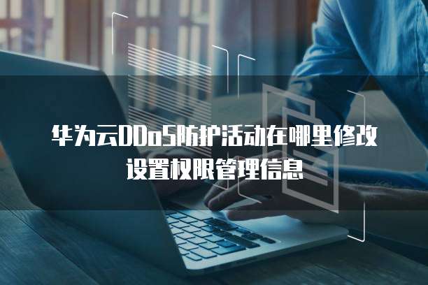 华为云DDoS防护活动在哪里修改设置权限管理信息